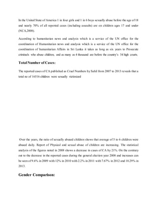 In the United State of America 1 in four girls and 1 in 6 boys sexually abuse before the age of 18
and nearly 70% of all reported cases (including assaults) are on children ages 17 and under
(NCA,2008).
According to humanitarian news and analysis which is a service of the UN office for the
coordination of Humanitarian news and analysis which is a service of the UN office for the
coordination of humanitarian Affairs in Sri Lanka it takes as long as six years to Prosecute
criminals who abuse children, and as many as 4 thousand are before the country’s 34 high courts.
TotalNumber of Cases:
The reported cases of CA published as Cruel Numbers by Sahil from 2007 to 2013 reveals that a
total no of 16516 children were sexually victimized
Over the years, the ratio of sexually abused children shows that average of 5 to 6 children were
abused daily. Report of Physical and sexual abuse of children are increasing. The statistical
analysis of the figures noted in 2008 shows a decrease in cases of CA by 21%. On the contrary
out to the decrease in the reported cases during the general election year 2008 and increases can
be seen of 9.4% in 2009 with 12% in 2010 with 2.2% in 2011 with 7.67% in 2012 and 10.29% in
2013.
Gender Comparison:
 