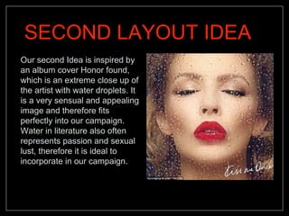 SECOND LAYOUT IDEA
Our second Idea is inspired by
an album cover Honor found,
which is an extreme close up of
the artist with water droplets. It
is a very sensual and appealing
image and therefore fits
perfectly into our campaign.
Water in literature also often
represents passion and sexual
lust, therefore it is ideal to
incorporate in our campaign.
 