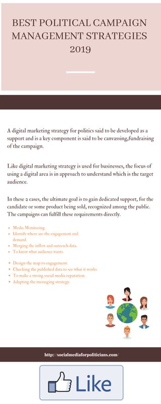 Media Monitoring.
Identify where are the engagement and
demand.
Merging the inflow and outreach data.
To know what audience wants.
In these 2 cases, the ultimate goal is to gain dedicated support, for the
candidate or some product being sold, recognized among the public.
The campaigns can fulfill these requirements directly.
A digital marketing strategy for politics said to be developed as a
support and is a key component is said to be canvassing,fundraising
of the campaign.
Like digital marketing strategy is used for businesses, the focus of
using a digital area is in approach to understand which is the target
audience.
http://socialmediaforpoliticians.com/
BEST POLITICAL CAMPAIGN
MANAGEMENT STRATEGIES
2019
Design the map to engagement.
Checking the published data to see what it works.
To make a strong social media reputation.
Adapting the messaging strategy.
 