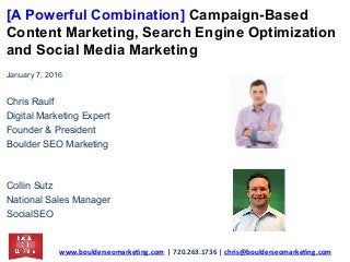[A Powerful Combination] Campaign-Based
Content Marketing, Search Engine Optimization
and Social Media Marketing
January 7, 2016
Chris Raulf
Digital Marketing Expert
Founder & President
Boulder SEO Marketing
Collin Sutz
National Sales Manager
SocialSEO
www.boulderseomarke.ng.com		|	720.263.1736	|	chris@boulderseomarke.ng.com			
 