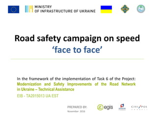 Road safety campaign on speed
‘face to face’
In the framework of the implementation of Task 6 of the Project:
Modernization and Safety Improvements of the Road Network
in Ukraine – Technical Assistance
EIB - TA2015013 UA EST
PREPARED BY:
November 2016
 