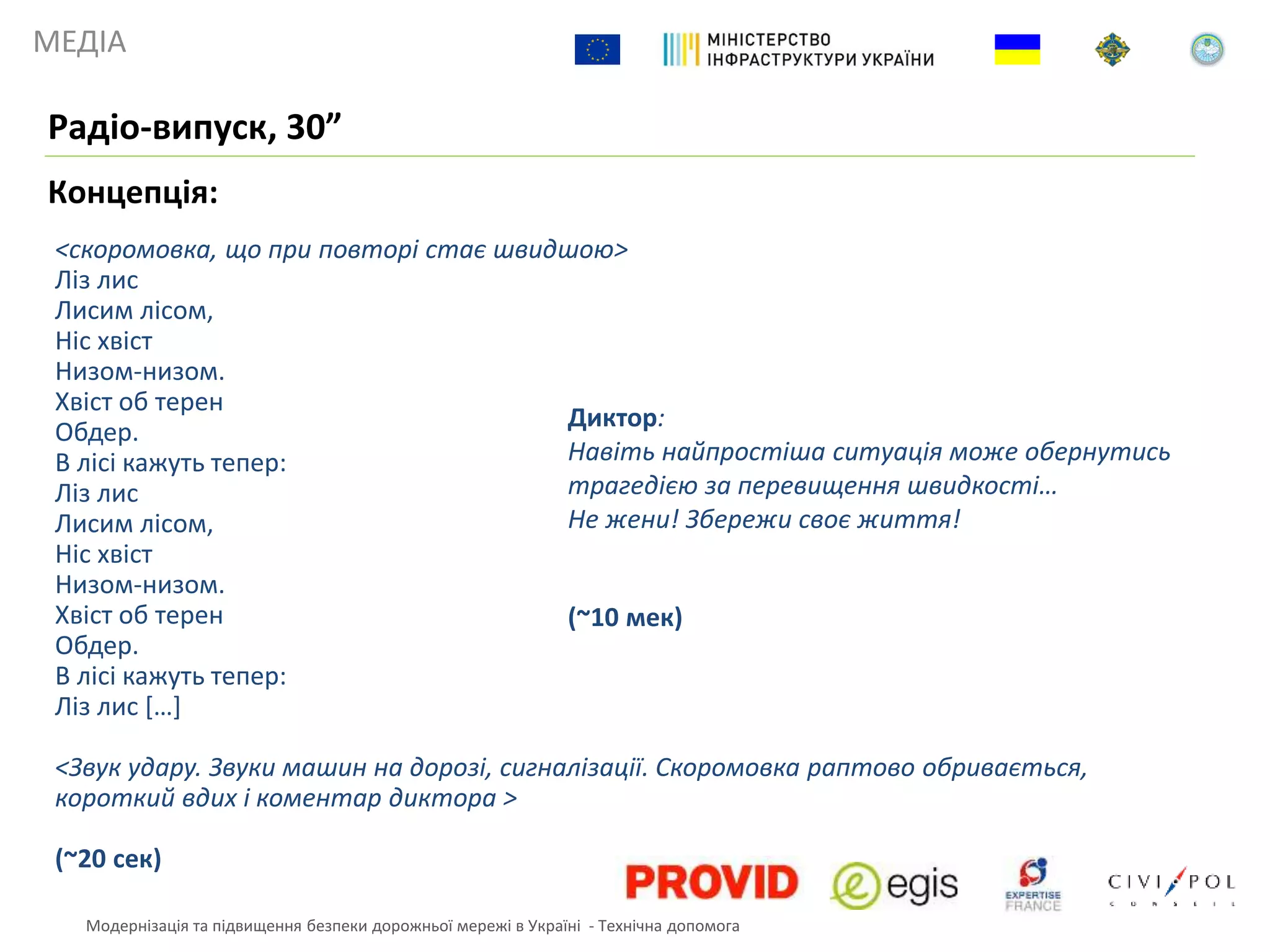 МЕДІА
Концепція:
Радіо-випуск, 30”
<скоромовка, що при повторі стає швидшою>
Ліз лис
Лисим лісом,
Ніс хвіст
Низом-низом.
Хвіст об терен
Обдер.
В лісі кажуть тепер:
Ліз лис
Лисим лісом,
Ніс хвіст
Низом-низом.
Хвіст об терен
Обдер.
В лісі кажуть тепер:
Ліз лис […]
<Звук удару. Звуки машин на дорозі, сигналізації. Скоромовка раптово обривається,
короткий вдих і коментар диктора >
(~20 сек)
Диктор:
Навіть найпростіша ситуація може обернутись
трагедією за перевищення швидкості…
Не жени! Збережи своє життя!
(~10 мек)
Модернізація та підвищення безпеки дорожньої мережі в Україні - Технічна допомога
 