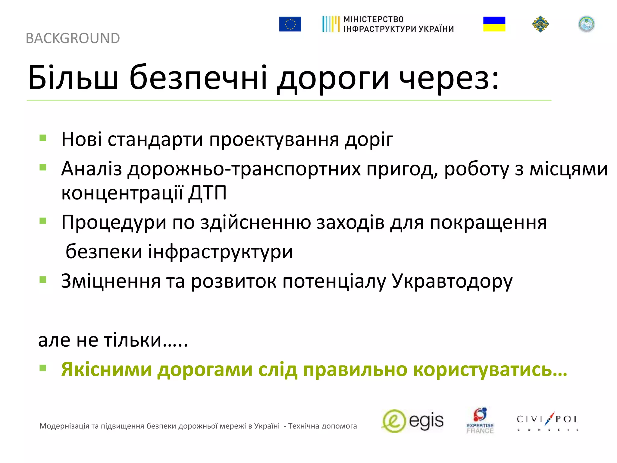 BACKGROUND
Модернізація та підвищення безпеки дорожньої мережі в Україні - Технічна допомога
 Нові стандарти проектування доріг
 Аналіз дорожньо-транспортних пригод, роботу з місцями
концентрації ДТП
 Процедури по здійсненню заходів для покращення
безпеки інфраструктури
 Зміцнення та розвиток потенціалу Укравтодору
але не тільки…..
 Якісними дорогами слід правильно користуватись…
Більш безпечні дороги через:
 