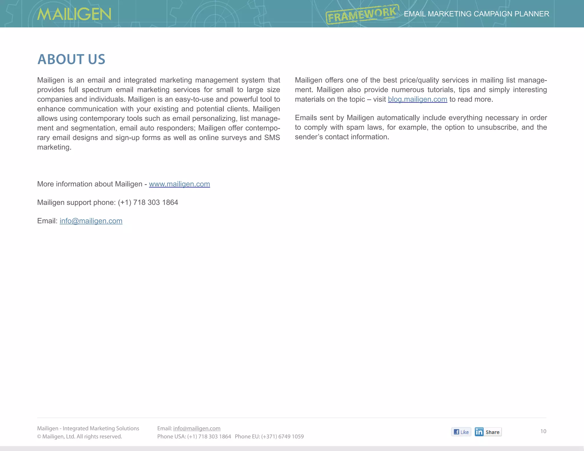 Mailigen - Integrated Marketing Solutions 	
© Mailigen, Ltd. All rights reserved.
10
 Email Marketing Campaign PlannER
Email: info@mailigen.com 		
Phone USA: (+1) 718 303 1864 Phone EU: (+371) 6749 1059
About us
Mailigen is an email and integrated marketing management system that
provides full spectrum email marketing services for small to large size
companies and individuals. Mailigen is an easy-to-use and powerful tool to
enhance communication with your existing and potential clients. Mailigen
allows using contemporary tools such as email personalizing, list manage-
ment and segmentation, email auto responders; Mailigen offer contempo-
rary email designs and sign-up forms as well as online surveys and SMS
marketing.
More information about Mailigen - www.mailigen.com
Mailigen support phone: (+1) 718 303 1864
Email: info@mailigen.com
Mailigen offers one of the best price/quality services in mailing list manage-
ment. Mailigen also provide numerous tutorials, tips and simply interesting
materials on the topic – visit blog.mailigen.com to read more.
Emails sent by Mailigen automatically include everything necessary in order
to comply with spam laws, for example, the option to unsubscribe, and the
sender’s contact information.
 