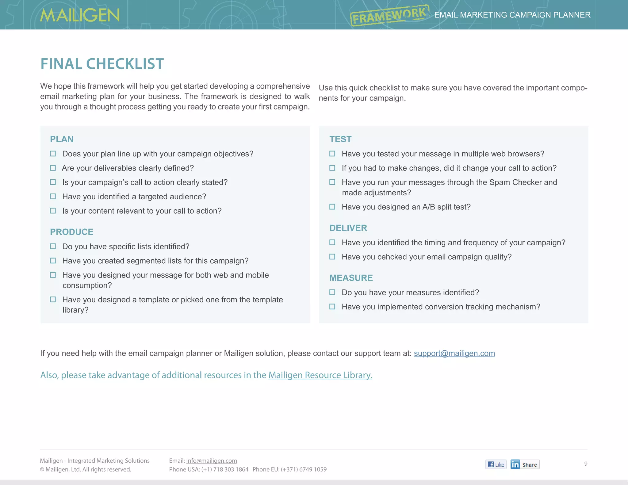 Mailigen - Integrated Marketing Solutions 	
© Mailigen, Ltd. All rights reserved.
9
 Email Marketing Campaign PlannER
Email: info@mailigen.com 		
Phone USA: (+1) 718 303 1864 Phone EU: (+371) 6749 1059
final checklist
We hope this framework will help you get started developing a comprehensive
email marketing plan for your business. The framework is designed to walk
you through a thought process getting you ready to create your first campaign.
Plan
Does your plan line up with your campaign objectives?
Are your deliverables clearly defined?
Is your campaign’s call to action clearly stated?
Have you identified a targeted audience?
Is your content relevant to your call to action?
Produce
Do you have specific lists identified?
Have you created segmented lists for this campaign?
Have you designed your message for both web and mobile
consumption?
Have you designed a template or picked one from the template
library?
Test
Have you tested your message in multiple web browsers?
If you had to make changes, did it change your call to action?
Have you run your messages through the Spam Checker and
made adjustments?
Have you designed an A/B split test?
Deliver
Have you identified the timing and frequency of your campaign?
Have you cehcked your email campaign quality?
Measure
Do you have your measures identified?
Have you implemented conversion tracking mechanism?
If you need help with the email campaign planner or Mailigen solution, please contact our support team at: support@mailigen.com
Also, please take advantage of additional resources in the Mailigen Resource Library.
Use this quick checklist to make sure you have covered the important compo-
nents for your campaign.
 