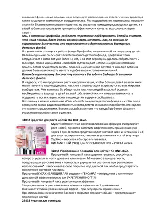 оказывает финансовую помощь, но и регулирует использование стратегических средств, а
также расширяет возможности сотрудничества. Мы поддерживаем партнерство, передачу
знаний и благотворительные инициативы по оказанию помощи нуждающимся детям, и в
своей работе мы используем принципы эффективности качества и рационализации
затрат.
Мы, в компании Орифлэйм, разделяем стремление поддерживать детей и считаем,
что наша помощь дает детям возможность мечтать. Как, по мнению Ее
королевского Высочества, это перекликается с деятельностью Всемирного
детского фонда?
Я с уважением отношусь к работе фонда Орифлэйм, направленной на поддержку детей.
Являясь одним из со-основателей Всемирного детского фонда, Орифлэйм тесно
сотрудничает с нами вот уже более 15 лет, и за этот период им удалось собрать почти 2
млн евро. Новая инициатива Орифлэйм подтверждает четкое намерение компании
помочь детям осуществить мечты, подарив им счастливое детство. У каждого ребенка
должна быть возможность мечтать и добиваться исполнения желаний.
Каким Ее королевскому Высочеству хотелось бы видеть будущее Всемирного
детского фонда?
Я надеюсь, что мы продолжим расти как организация, чтобы больше детей во всем мире
могли получить нашу поддержку. Насилие и эксплуатация встречаются во всех мировых
сообществах. Мне хотелось бы убедиться в том, что каждый взрослый осознал
необходимость защищать детей в своей собственной жизни и нашел возможность
поддержать организации, помогающие детям в других сообществах.
Вот почему я начала кампанию «Спасибо от Всемирного детского фонда» – чтобы люди
вспомнили самые радостные моменты своего детства и сказали спасибо тем, кто сделал
эти моменты радостными. Вместе мы добьемся того, что каждый ребенок сохранит
счастливые воспоминания о детстве.
31032 Средство для роста ногтей The ONE, 8 мл.
Мультикомпонентная восстанавливающая формула стимулирует
рост ногтей, позволяя заметить эффективность применения уже
через 3 дня. В состав средства входит экстракт киви и витамины С и Е
для защиты, укрепления, питания и увлажнения ногтей и кутикул.
Удобно наносится и быстро впитывается.
ВИТАМИННЫЙ УХОД для ВОССТАНОВЛЕНИЯ и РОСТА ногтей
32038 Укрепляющее покрытие для ногтей The ONE, 8 мл.
Прозрачный глянцевый лак содержит гексанал, способность
которого укреплять ногти доказана клинически. Мгновенно защищает ногти,
предотвращая расслаивание и ломкость, и улучшает их состояние при регулярном
использовании*. Наноси как базовое покрытие под цветной лак, чтобы предотвратить
пожелтение ногтевой пластины.
Прозрачный УХАЖИВАЮЩИЙ ЛАК содержит ГЕКСАНАЛ – ингредиент с клинически
доказанной эффективностью для УКРЕПЛЕНИЯ НОГТЕЙ
Прозрачный глянцевый лак с укрепляющим эффектом
Защищает ногти от расслаивания и ломкости – уже после 1 применения
Оказывает стойкий увлажняющий эффект – при регулярном применении*
При использовании в качестве базового покрытия под цветной лак – предотвращает
пожелтение ногтей
28433 Кусачки для кутикулы
 