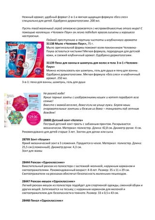 Нежный аромат, удобный формат 2-в-1 и мягкая щадящая формула «без слез»
специально для детей. Одобрено дерматологами. 200 мл.
Пусть твой маленький герой отважно сражается с несправедливостью этого мира! С
помощью коллекции «Человек-Паук» он легко победит врагов гигиены и хорошего
настроения.
Поймай преступника в паутину чистоты и клубничного аромата
31138 Мыло «Человек-Паук», 75 г.
Мыло оригинальной формы поможет всем поклонникам Человека-
Паука оставаться чистыми! Мягкая формула, подходящая для детской
кожи, и свежий клубничный аромат. Одобрено дерматологами.
31139 Пена для ванны и шампунь для волос и тела 3-в-1 «Человек-
Паук»
Можно использовать как шампунь, гель для душа и пену для ванны.
Одобрено дерматологами. Мягкая формула «без слез» и клубничный
аромат. 250 мл.
3-в-1: пена для ванны, шампунь, гель для душа
Не разлей вода!
Яркие парные зонты с изображениями кошек и котят порадуют всю
семью!
Вместе с мамой веселее, даже если на улице лужи. Берем наши
очаровательные зонтики и бежим из дома – танцевать под летним
дождем!
28800 Детский зонт «Котята»
Пестрый детский зонт-трость с забавным принтом. Раскрывается
механически. Материал: полиэстер. Длина: 42,8 см. Диаметр ручки: 4 см.
Рекомендовано для детей старше 3 лет. Зонтик для дочки или сына
28799 Зонт «Кошки»
Яркий механический зонт в 3 сложения. Продается в чехле. Материал: полиэстер. Длина:
25,5 см (сложенный). Диаметр ручки: 4,3 см.
Зонт для мамы
28444 Рюкзак «Одноклассник»
Вместительный рюкзак из полиэстера с застежкой-молнией, наружным карманом и
светоотражателями. Рекомендованный возраст: 4-8 лет. Размер: 35 х 11 х 29 см.
Светоотражатели на рюкзаках обеспечат безопасность маленьких пешеходов.
28447 Рюкзак-мешок «Одноклассник»
Легкий рюкзак-мешок из полиэстера подойдет для спортивной одежды, сменной обуви и
других вещей. Затягивается на тесьму; с наружным карманом для мелочей и
светоотражателем для безопасности в темноте. Размер: 33 х 0,5 х 43 см.
28448 Пенал «Одноклассник»
 