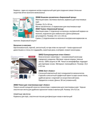 Бирюза – один из недавних хитов и идеальный цвет для создания самых стильных
акцентов летне-осеннего межсезонья.
28368 Кошелек-косметичка «Бирюзовый тренд»
Имитация кожи. Застежка-молния, карманы для пластиковых
карт.
Размер: 15,2 x 10 см.
Мини-косметичка с 3 карманами для пластиковых карт
28367 Сумка «Бирюзовый тренд»
Имитация кожи. 2 отделения на молнии, внутренний карман на
молнии, отделение для мобильного. Длина ремешка
регулируется. Размер: 22 x 1,5 x 16 см.
Сумка с 2 отделениями на молнии и внутренним карманом на
молнии. Бирюзовый акцент
Нескучно о классике.
Организованный, строгий, элегантный, но при этом не скучный – таков идеальный
джентльмен и стиль его гардероба, заметную роль в котором играют аксессуары.
28452 Солнцезащитные очки «Алекс»
Классические «авиаторы» – незаменимый аксессуар
городского модника. Матовая черная оправа, темные
линзы. 100% защита от УФ. Чехол из микрофибры подходит
для протирки очков. Материал: поликарбонат. Размер: 14,5
x 4,5 см.
28466 Зонт «Алекс»
Стильный компактный зонт складывается механически.
Строгий и элегантный графичный принт в серо-синих тонах,
удобная ручка с отделкой из искусственной кожи.
Продается в чехле. Длина: 30 см (сложенный).
28463 Чехол для пластиковых карт «Алекс»
Темно-синий складной чехол из полиэстера с карманами для пластиковых карт. Черная
эластичная лента для удобного хранения чеков и квитанций. Размер: 14 x 9,5 см.
ПРИЯТНЫЕ МЕЛОЧИ:
Карманы для карт, эластичная тесьма для фиксации чеков и квитанций
 