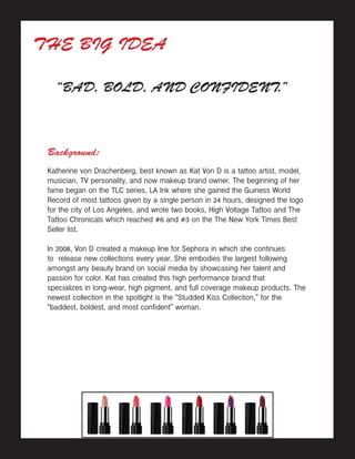THE BIG IDEA
“BAD, BOLD, AND CONFIDENT.”
Background:
Katherine von Drachenberg, best known as Kat Von D is a tattoo artist, model,
musician, TV personality, and now makeup brand owner. The beginning of her
fame began on the TLC series, LA Ink where she gained the Guiness World
Record of most tattoos given by a single person in 24 hours, designed the logo
for the city of Los Angeles, and wrote two books, High Voltage Tattoo and The
Tattoo Chronicals which reached #6 and #3 on the The New York Times Best
Seller list.
In 2008, Von D created a makeup line for Sephora in which she continues
to release new collections every year. She embodies the largest following
amongst any beauty brand on social media by showcasing her talent and
passion for color. Kat has created this high performance brand that
specializes in long-wear, high pigment, and full coverage makeup products. The
newest collection in the spotlight is the “Studded Kiss Collection,” for the
“baddest, boldest, and most confident” woman.
 