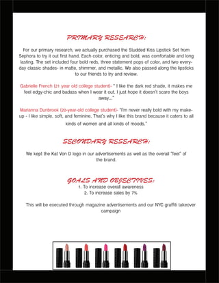 PRIMARY RESEARCH:
For our primary research, we actually purchased the Studded Kiss Lipstick Set from
Sephora to try it out first hand. Each color, enticing and bold, was comfortable and long
lasting. The set included four bold reds, three statement pops of color, and two every-
day classic shades- in matte, shimmer, and metallic. We also passed along the lipsticks
to our friends to try and review.
Gabrielle French (21 year old college student)- “ I like the dark red shade, it makes me
feel edgy-chic and badass when I wear it out. I just hope it doesn’t scare the boys
away...”
Marianna Dunbrook (20-year-old college student)- “I’m never really bold with my make-
up - I like simple, soft, and feminine. That’s why I like this brand because it caters to all
kinds of women and all kinds of moods.”
SECONDARY RESEARCH:
We kept the Kat Von D logo in our advertisements as well as the overall “feel” of
the brand.
GOALS AND OBJECTIVES:
1. To increase overall awareness
2. To increase sales by 7%
This will be executed through magazine advertisements and our NYC graffiti takeover
campaign
 