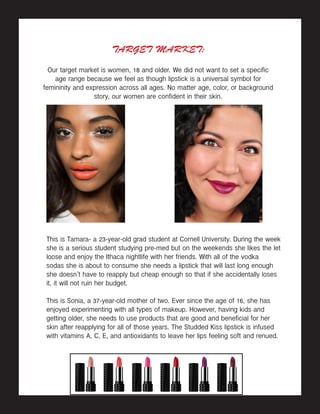 TARGET MARKET:
Our target market is women, 18 and older. We did not want to set a specific
age range because we feel as though lipstick is a universal symbol for
femininity and expression across all ages. No matter age, color, or background
story, our women are confident in their skin.
This is Tamara- a 23-year-old grad student at Cornell University. During the week
she is a serious student studying pre-med but on the weekends she likes the let
loose and enjoy the Ithaca nightlife with her friends. With all of the vodka
sodas she is about to consume she needs a lipstick that will last long enough
she doesn’t have to reapply but cheap enough so that if she accidentally loses
it, it will not ruin her budget.
This is Sonia, a 37-year-old mother of two. Ever since the age of 16, she has
enjoyed experimenting with all types of makeup. However, having kids and
getting older, she needs to use products that are good and beneficial for her
skin after reapplying for all of those years. The Studded Kiss lipstick is infused
with vitamins A, C, E, and antioxidants to leave her lips feeling soft and renued.
 