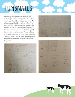 Tumbnails
Originally, we toyed with many concepts,
including a war between people who eat ice
cream out of a dish versus out of a cone. We
also drew out the idea that Ben & Jerry’s is
very fresh, so fresh it goes right from a cow’s
udders into an ice cream cone. Many of our
thumbnails were focused on the heritage of
the company and its roots in Vermont. Cows
were an overarching theme in many sketches.
The last concept before our final big idea was
the portrayal of Ben & Jerry’s as a woman’s
boyfriend.
 