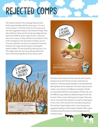 Rejected Comps
The original comps for this campaign featured each
food’s speech bubble with the same copy: “I am not a
science project.” In the first round of crit, the group we
met with suggested making a colored pencil image. They
also wanted to make sure the ad was very edgy, because
that is part of Ben & Jerry’s image. To them, cows said
milk, not ice cream, so they shouldn’t be included in most
of the messaging. In the next phase of design, one set
of comps used each raw food in its natural environment.
However, this image was jarring due to the graphic
speech bubble. This was echoed by other groups in crit.
The images were also very busy, detracting from the
clean, whimsical image Ben & Jerry’s does so well.
The other set of rejected comps were the same graphic
background as the final ads, but also used only one
sentence in all three speech bubbles. It was decided that
altering these ads to make each one more unique would
create a more diverse and effective campaign. Overall,
our classmates liked the simple aspects of these ads, and
the different copy added an additional aspect to the ads
for them. These comps’ leading was too large. There was
also an issue with the proportions, as well as empty space
in the corner of the ads with the chocolate and peanuts.
One ad had a drop shadow, which critics enjoyed and
suggested adding to all the speech bubbles. Other ideas
included putting the foods on white backgrounds and
creating cutouts.
I am not
a science
project.
It is estimated that over 75% of processed foods on
your supermarket shelves contain genetically engineered
ingredients. Ben & Jerry’s is no longer on that list,
because we dont think food should start in a biology lab.
Now you can enjoy half baked without GMOs.
I am not
a science
Experiment.
It is estimated that over 75% of processed foods
on your supermarket shelves contain genetically
engineered ingredients. Ben & Jerry’s is no longer on
that list. We dont think food should start in a biology
lab. Now you can enjoy Peanut Butter Cup without
GMOs.
 