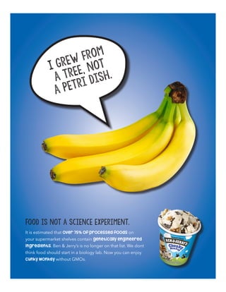 I grew from
a tree, not
a petri dish.
It is estimated that over 75% of processed foods on
your supermarket shelves contain genetically engineered
ingredients. Ben & Jerry’s is no longer on that list. We dont
think food should start in a biology lab. Now you can enjoy
Cunky Monkey without GMOs.
Food is not a science experiment.
 