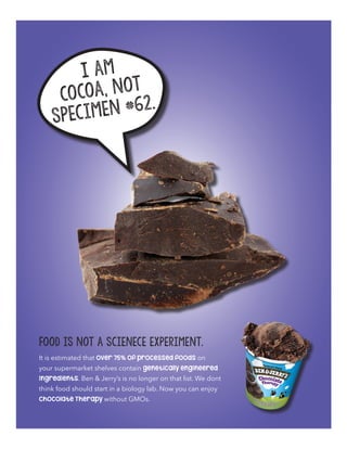 I am
cocoa, not
Specimen #62.
It is estimated that over 75% of processed foods on
your supermarket shelves contain genetically engineered
ingredients. Ben & Jerry’s is no longer on that list. We dont
think food should start in a biology lab. Now you can enjoy
Chocolate Therapy without GMOs.
Food is not a scienece experiment.
 