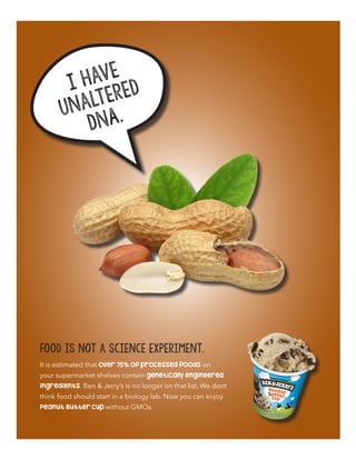 I have
unaltered
DNA.
It is estimated that over 75% of processed foods on
your supermarket shelves contain genetically engineered
ingredients. Ben & Jerry’s is no longer on that list. We dont
think food should start in a biology lab. Now you can enjoy
Peanut Butter Cup without GMOs.
Food is not a science experiment.
 