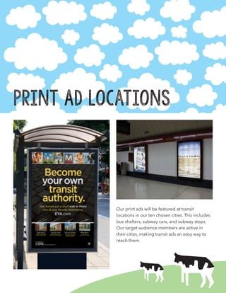 Print Ad Locations
Our print ads will be featured at transit
locations in our ten chosen cities. This includes
bus shelters, subway cars, and subway stops.
Our target audience members are active in
their cities, making transit ads an easy way to
reach them.
 