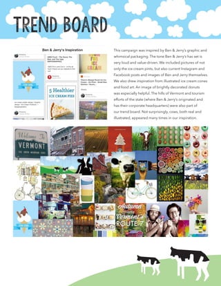 This campaign was inspired by Ben & Jerry’s graphic and
whimsical packaging. The tone Ben & Jerry’s has set is
very loud and value-driven. We included pictures of not
only the ice cream pints, but also current Instagram and
Facebook posts and images of Ben and Jerry themselves.
We also drew inspiration from illustrated ice cream cones
and food art. An image of brightly decorated donuts
was especially helpful. The hills of Vermont and tourism
efforts of the state (where Ben & Jerry’s originated and
has their corporate headquarters) were also part of
our trend board. Not surprisingly, cows, both real and
illustrated, appeared many times in our inspiration.
Trend Board
 