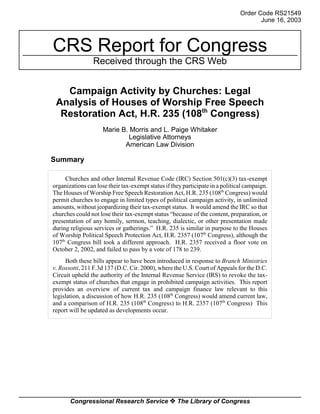 Order Code RS21549
                                                                                      June 16, 2003



CRS Report for Congress
                 Received through the CRS Web


   Campaign Activity by Churches: Legal
 Analysis of Houses of Worship Free Speech
  Restoration Act, H.R. 235 (108th Congress)
                     Marie B. Morris and L. Paige Whitaker
                             Legislative Attorneys
                            American Law Division

Summary

     Churches and other Internal Revenue Code (IRC) Section 501(c)(3) tax-exempt
organizations can lose their tax-exempt status if they participate in a political campaign.
The Houses of Worship Free Speech Restoration Act, H.R. 235 (108th Congress) would
permit churches to engage in limited types of political campaign activity, in unlimited
amounts, without jeopardizing their tax-exempt status. It would amend the IRC so that
churches could not lose their tax-exempt status “because of the content, preparation, or
presentation of any homily, sermon, teaching, dialectic, or other presentation made
during religious services or gatherings.” H.R. 235 is similar in purpose to the Houses
of Worship Political Speech Protection Act, H.R. 2357 (107th Congress), although the
107th Congress bill took a different approach. H.R. 2357 received a floor vote on
October 2, 2002, and failed to pass by a vote of 178 to 239.
     Both these bills appear to have been introduced in response to Branch Ministries
v. Rossotti, 211 F.3d 137 (D.C. Cir. 2000), where the U.S. Court of Appeals for the D.C.
Circuit upheld the authority of the Internal Revenue Service (IRS) to revoke the tax-
exempt status of churches that engage in prohibited campaign activities. This report
provides an overview of current tax and campaign finance law relevant to this
legislation, a discussion of how H.R. 235 (108th Congress) would amend current law,
and a comparison of H.R. 235 (108th Congress) to H.R. 2357 (107th Congress) This
report will be updated as developments occur.




       Congressional Research Service ˜ The Library of Congress
 