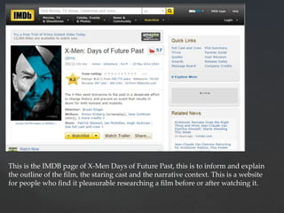This is the IMDB page of X-Men Days of Future Past, this is to inform and explain
the outline of the film, the staring cast and the narrative context. This is a website
for people who find it pleasurable researching a film before or after watching it.
 