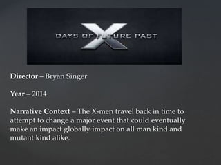 Director – Bryan Singer
Year – 2014
Narrative Context – The X-men travel back in time to
attempt to change a major event that could eventually
make an impact globally impact on all man kind and
mutant kind alike.
 
