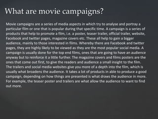 What are movie campaigns?
Movie campaigns are a series of media aspects in which try to analyse and portray a
particular film or one that is popular during that specific time. A campaign is a series of
products that help to promote a film, i.e. a poster, teaser trailer, official trailer, website,
Facebook and twitter pages, magazine covers etc. These all help to gain a bigger
audience, mainly to those interested in films. Whereby there are Facebook and twitter
pages, they are highly likely to be viewed as they are the most popular social media. A
campaign is usually done for the top end films, ones that are going to have an audience
anyway but to reinforce it a little further. The magazine covers and films posters are the
ones that come out first, to give the readers and audience a small insight to the film.
The trailers and social media websites give you more of a depth into the film, which is
usually what broadens the audience. It takes a lot of products in able to produce a good
campaign, depending on how things are presented is what draws the audience in more.
For example, the teaser poster and trailers are what allow the audience to want to find
out more.
 