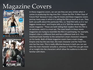 Magazine Covers
In these magazine covers, we can see they are very similar when it
comes to producing this big time film. I chose the film ‘X-Men Days of
Future Past’ because it was a big hit movie and these magazine covers
portray many ways in which it is selling the film as much as it can. They
both use puffs about this particular film, i.e. Total film tells us it is ‘our
biggest review ever’ and Empire tells us it is ‘Still the worlds biggest
movie magazine .’ These are both telling their readers that this film is
an exclusive, and it is a must see. The mast head’s in these movie
magazines are trying to resemble the film it is portraying. For example,
Empire’s title is a different font and has a different look to it. This
masthead looks familiar to the wolverine’s (main character) weapons
on his hands. Both of these magazine covers have a main image,
Empire only has the one man, the main character and the Total Film
one has five men. This is really affective because in both you can see
who the main character actually is, whereas in Total Film you get more
of an insight into the characters which allow the audience to become
familiar with them.
 