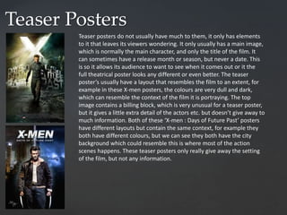 Teaser Posters
Teaser posters do not usually have much to them, it only has elements
to it that leaves its viewers wondering. It only usually has a main image,
which is normally the main character, and only the title of the film. It
can sometimes have a release month or season, but never a date. This
is so it allows its audience to want to see when it comes out or it the
full theatrical poster looks any different or even better. The teaser
poster’s usually have a layout that resembles the film to an extent, for
example in these X-men posters, the colours are very dull and dark,
which can resemble the context of the film it is portraying. The top
image contains a billing block, which is very unusual for a teaser poster,
but it gives a little extra detail of the actors etc. but doesn’t give away to
much information. Both of these ‘X-men : Days of Future Past’ posters
have different layouts but contain the same context, for example they
both have different colours, but we can see they both have the city
background which could resemble this is where most of the action
scenes happens. These teaser posters only really give away the setting
of the film, but not any information.
 