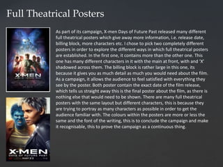 Full Theatrical Posters
As part of its campaign, X-men Days of Future Past released many different
full theatrical posters which give away more information, i.e. release date,
billing block, more characters etc. I chose to pick two completely different
posters in order to explore the different ways in which full theatrical posters
are established. In the first one, it contains more than the other one. This
one has many different characters in it with the main at front, with and ‘X’
shadowed across them. The billing block is rather large in this one, its
because it gives you as much detail as much you would need about the film.
As a campaign, it allows the audience to feel satisfied with everything they
see by the poster. Both poster contain the exact date of the film release,
which tells us straight away this is the final poster about the film, as there is
nothing else that would need to be shown. There are many full theatrical
posters with the same layout but different characters, this is because they
are trying to portray as many characters as possible in order to get the
audience familiar with. The colours within the posters are more or less the
same and the font of the writing, this is to conclude the campaign and make
it recognisable, this to prove the campaign as a continuous thing.
 