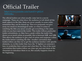 Official Trailer
https://www.youtube.com/watch?v=pK2zY
HWDZKo
The official trailers are what usually come last in a movie
campaign. These are what show the audience in full detail all the
main aspects in the film, these are never usually in scene order,
sometimes they can be mixed up. This is to purposely not give
away too much in chronological order, so when it comes to
watching the film you never usually get everything in the same
order as you have seen in the trailer. This trailer follows particular
trailer conventions, i.e. they have a peak within the trailer that
shows us as much action as possible, this is between 1:25 and 1:58.
This allows the audience to get a feel of action and suspense within
the trailer before watching the film. Another convention that
trailers follow are they try to get the audience familiar with specific
elements, i.e. in this trailer they have the ‘X’ lighten on someone's
face, to symbolise their actions and what they do. One of the main
conventions that trailers follow are close ups and mid shots of the
characters to introduce them to us, this usually happens closer to
the beginning.
 