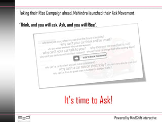 Taking their Rise Campaign ahead, Mahindra launched their Ask Movement

‘Think, and you will ask. Ask, and you will Rise'.




                             It’s time to Ask!
                                                         Powered by MindShift Interactive
 