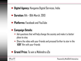  Digital Agency: Hungama Digital Services, India

 Duration: 11th - 18th March, 2013

 Platforms: Facebook and YouTube

 Campaign Details:
    Ask questions that will help change the society and make it a better
     place to stay
    Share the video with your friends and proceed further to star in the
     ‘ASK’ film with your friends

 Grand Prize: To win a Mahindra e2o

                                                    Powered by MindShift Interactive
 