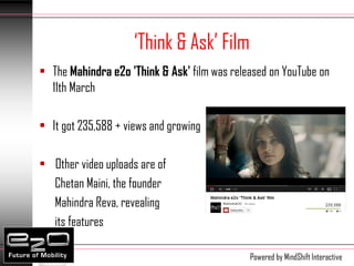 ‘Think & Ask’ Film
• The Mahindra e2o 'Think & Ask' film was released on YouTube on
  11th March

• It got 235,588 + views and growing

• Other video uploads are of
  Chetan Maini, the founder
  Mahindra Reva, revealing
  its features

                                              Powered by MindShift Interactive
 