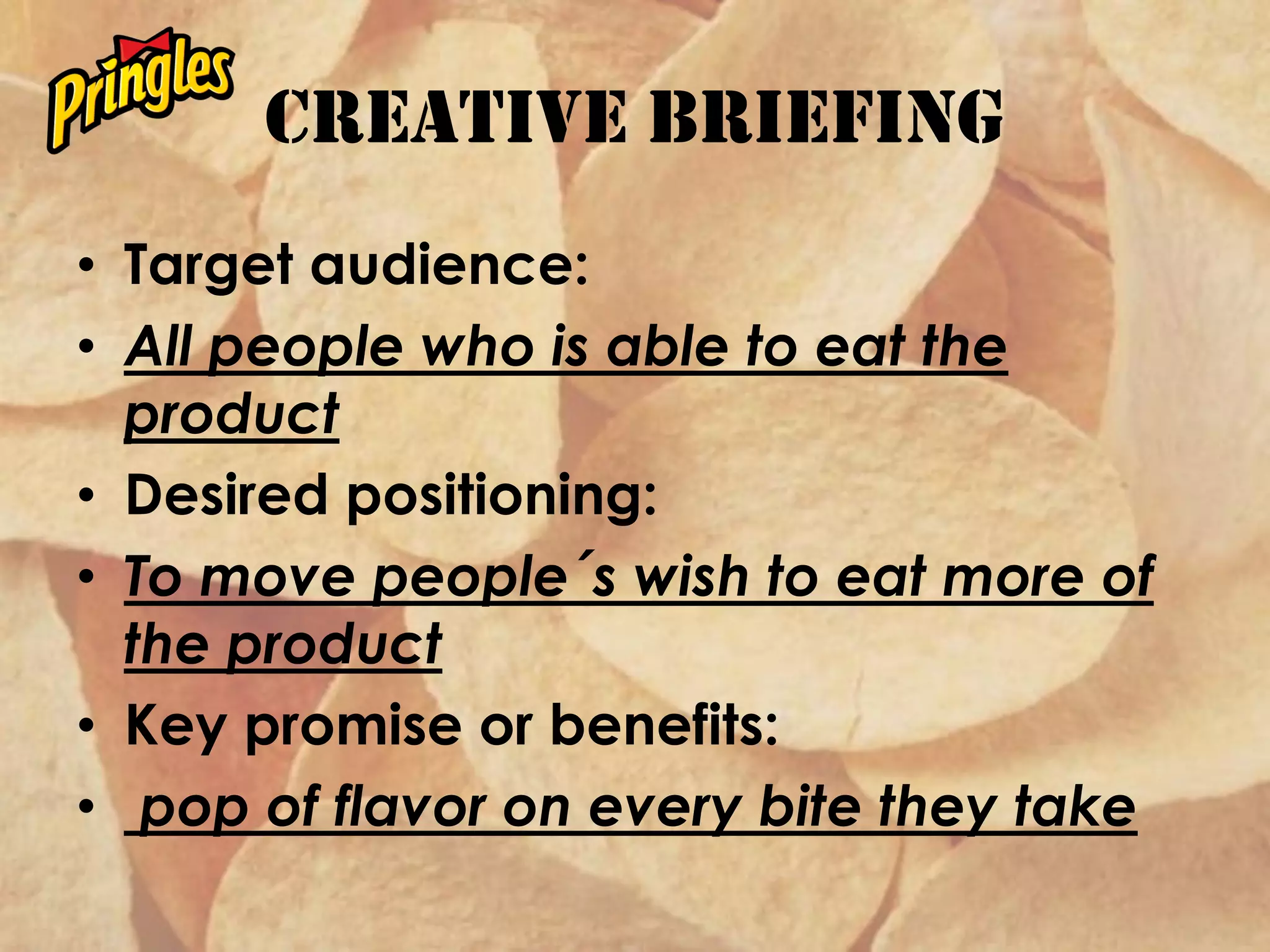Creative briefing
• Target audience:
• All people who is able to eat the
product
• Desired positioning:
• To move people´s wish to eat more of
the product
• Key promise or benefits:
• pop of flavor on every bite they take
 