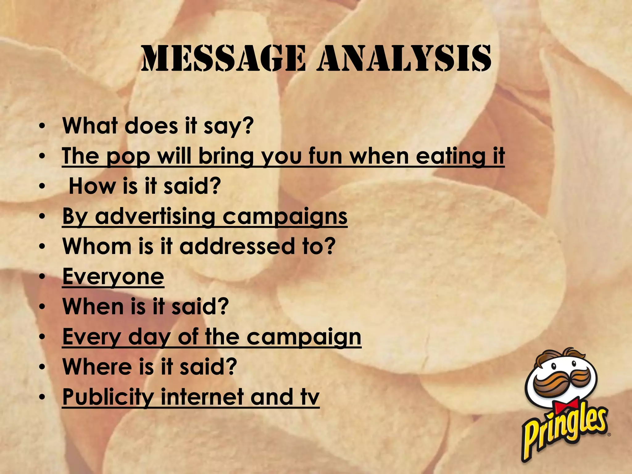 Message analysis
• What does it say?
• The pop will bring you fun when eating it
• How is it said?
• By advertising campaigns
• Whom is it addressed to?
• Everyone
• When is it said?
• Every day of the campaign
• Where is it said?
• Publicity internet and tv
 