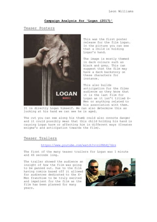 Leon Williams
Campaign Analysis for ‘Logan (2017)’
Teaser Posters
This was the first poster
release for the film Logan.
In the picture you can see
that a child is holding
Logan’s hand.
The image is mostly themed
in dark colours such as
black and grey. This can
suggest that the film may
have a dark backstory on
these characters for
instance.
This also builds
anticipation for the films
audience as they know that
it is the last film for
Logan as it isn’t titled X-
Men or anything related to
his association with them.
It is directly Logan himself. We can also determine this as
looking at his hand we can see he is aged.
The cut you can see along his thumb could also connote danger
and it could possibly mean that this child holding his hand is
causing Logan harm or affecting him in different ways (Creates
enigma’s and anticipation towards the film).
Teaser Trailers
https://www.youtube.com/watch?v=riPNhHj7drs
The first of the many teaser trailers for Logan was 1 minute
and 46 seconds long.
The trailer showed the audience an
insight of how the film was going
to be panned out. Due to the film
having comics based off it allowed
for audiences dedicated to the X-
Men franchise to be truly excited
and impatient for the film as the
film has been planned for many
years.
 