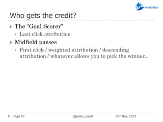 Who gets the credit?
    The “Goal Scorer”
        Last click attribution
    Midfield passes
        First click / weighted attribution / descending
         attribution / whatever allows you to pick the winner...




    Page 10                       @peter_oneill   28th Nov, 2012
 