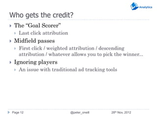Who gets the credit?
    The “Goal Scorer”
        Last click attribution
    Midfield passes
        First click / weighted attribution / descending
         attribution / whatever allows you to pick the winner...
    Ignoring players
        An issue with traditional ad tracking tools




    Page 12                       @peter_oneill   28th Nov, 2012
 