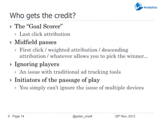 Who gets the credit?
    The “Goal Scorer”
        Last click attribution
    Midfield passes
        First click / weighted attribution / descending
         attribution / whatever allows you to pick the winner...
    Ignoring players
        An issue with traditional ad tracking tools
    Initiators of the passage of play
        You simply can’t ignore the issue of multiple devices




    Page 14                       @peter_oneill   28th Nov, 2012
 
