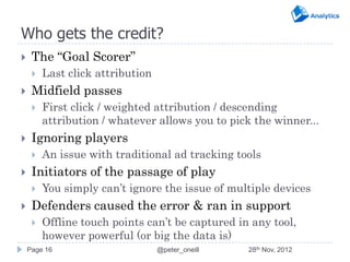 Who gets the credit?
    The “Goal Scorer”
        Last click attribution
    Midfield passes
        First click / weighted attribution / descending
         attribution / whatever allows you to pick the winner...
    Ignoring players
        An issue with traditional ad tracking tools
    Initiators of the passage of play
        You simply can’t ignore the issue of multiple devices
    Defenders caused the error & ran in support
        Offline touch points can’t be captured in any tool,
         however powerful (or big the data is)
    Page 16                       @peter_oneill   28th Nov, 2012
 