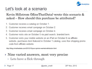 Let’s look at a scenario
    Kevin Hillstrom (MineThatData) wrote this scenario &
    asked – How should this purchase be attributed?




    http://blog.minethatdata.com/2012/10/your-opinion-wanted-attribution.html



    Nine varied answers, most very precise
        Lets have a flick through

     Page 17                                          @peter_oneill             28th Nov, 2012
 