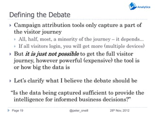 Defining the Debate
    Campaign attribution tools only capture a part of
     the visitor journey
        All, half, most, a minority of the journey – it depends...
        If all visitors login, you will get more (multiple devices)
    But it is just not possible to get the full visitor
     journey, however powerful (expensive) the tool is
     or how big the data is

    Let’s clarify what I believe the debate should be

“Is the data being captured sufficient to provide the
 intelligence for informed business decisions?”
    Page 19                     @peter_oneill      28th Nov, 2012
 