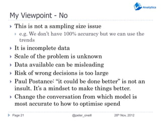My Viewpoint - No
    This is not a sampling size issue
        e.g. We don’t have 100% accuracy but we can use the
         trends
    It is incomplete data
    Scale of the problem is unknown
    Data available can be misleading
    Risk of wrong decisions is too large
    Paul Postance: “it could be done better” is not an
     insult. It’s a mindset to make things better.
    Change the conversation from which model is
     most accurate to how to optimise spend
    Page 21                   @peter_oneill    28th Nov, 2012
 