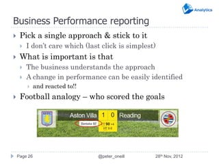 Business Performance reporting
    Pick a single approach & stick to it
        I don’t care which (last click is simplest)
    What is important is that
        The business understands the approach
        A change in performance can be easily identified
             and reacted to!!
    Football analogy – who scored the goals




    Page 26                      @peter_oneill     28th Nov, 2012
 