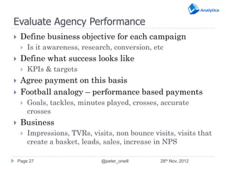 Evaluate Agency Performance
    Define business objective for each campaign
        Is it awareness, research, conversion, etc
    Define what success looks like
        KPIs & targets
    Agree payment on this basis
    Football analogy – performance based payments
        Goals, tackles, minutes played, crosses, accurate
         crosses
    Business
        Impressions, TVRs, visits, non bounce visits, visits that
         create a basket, leads, sales, increase in NPS

    Page 27                    @peter_oneill      28th Nov, 2012
 