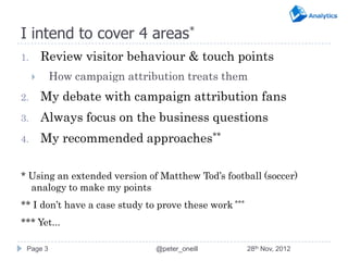 I intend to cover 4 areas*
1.       Review visitor behaviour & touch points
         How campaign attribution treats them
2.       My debate with campaign attribution fans
3.       Always focus on the business questions
4.       My recommended approaches**

* Using an extended version of Matthew Tod’s football (soccer)
  analogy to make my points
** I don’t have a case study to prove these work ***
*** Yet...

 Page 3                        @peter_oneill           28th Nov, 2012
 