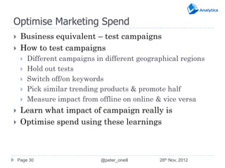 Optimise Marketing Spend
    Business equivalent – test campaigns
    How to test campaigns
        Different campaigns in different geographical regions
        Hold out tests
        Switch off/on keywords
        Pick similar trending products & promote half
        Measure impact from offline on online & vice versa
    Learn what impact of campaign really is
    Optimise spend using these learnings



    Page 30                    @peter_oneill    28th Nov, 2012
 