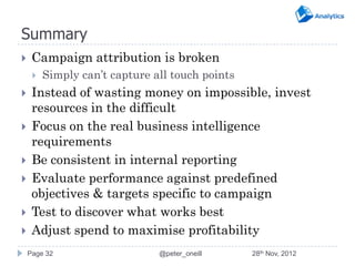Summary
    Campaign attribution is broken
        Simply can’t capture all touch points
    Instead of wasting money on impossible, invest
     resources in the difficult
    Focus on the real business intelligence
     requirements
    Be consistent in internal reporting
    Evaluate performance against predefined
     objectives & targets specific to campaign
    Test to discover what works best
    Adjust spend to maximise profitability
    Page 32                    @peter_oneill     28th Nov, 2012
 