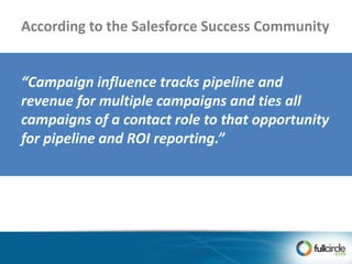 “Campaign influence tracks pipeline and
revenue for multiple campaigns and ties all
campaigns of a contact role to that opportunity
for pipeline and ROI reporting.”
According to the Salesforce Success Community
 