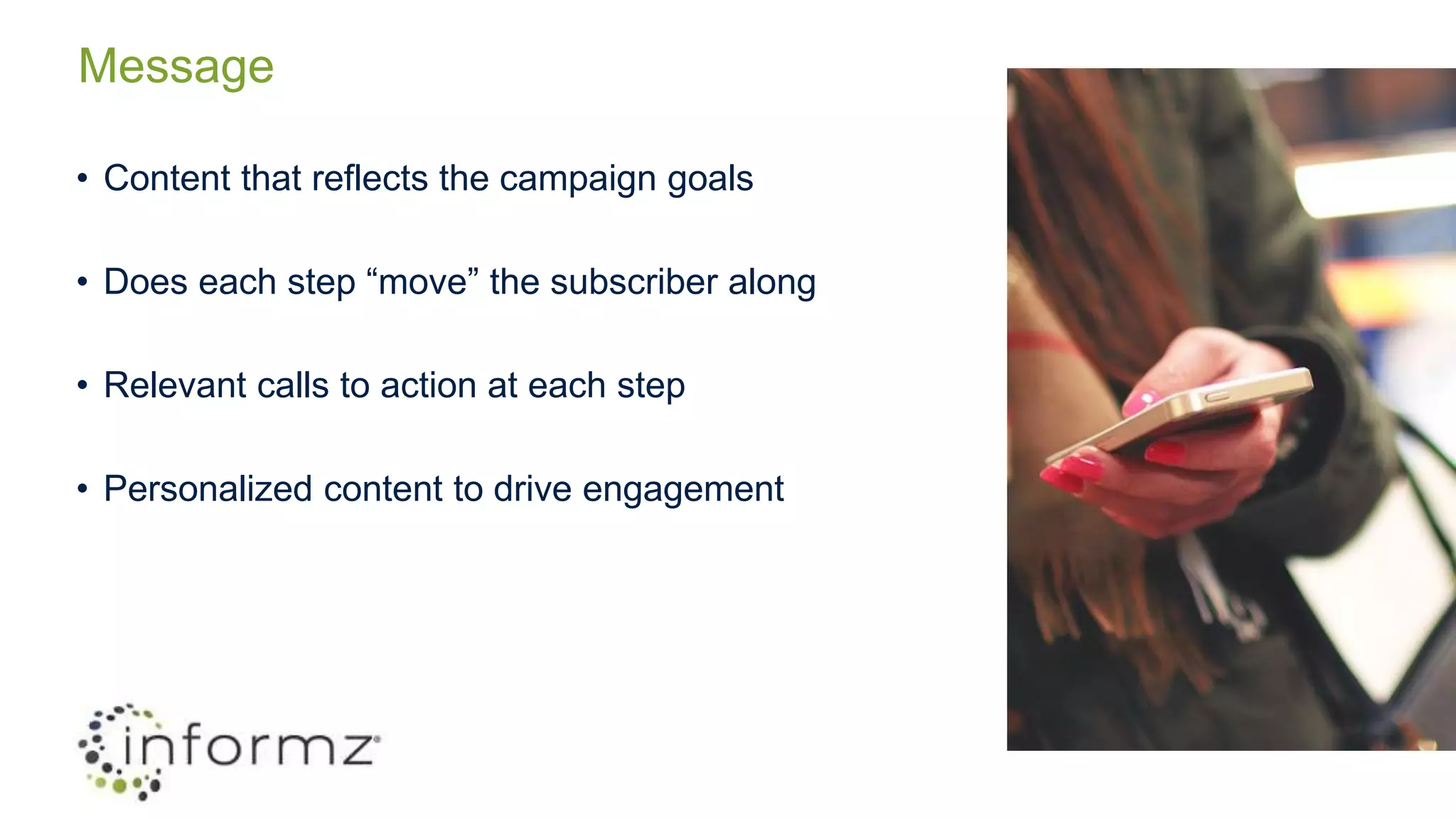 Message
• Content that reflects the campaign goals
• Does each step “move” the subscriber along
• Relevant calls to action at each step
• Personalized content to drive engagement
 